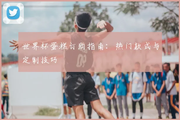 世界杯蛋糕订购指南：热门款式与定制技巧