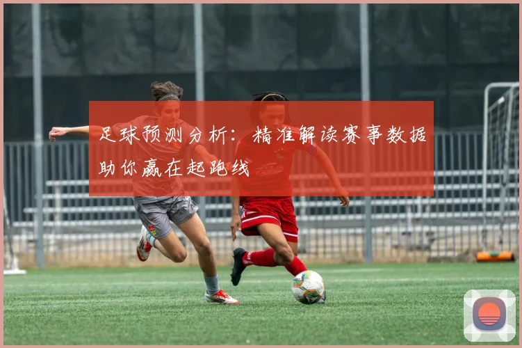 足球预测分析：精准解读赛事数据助你赢在起跑线